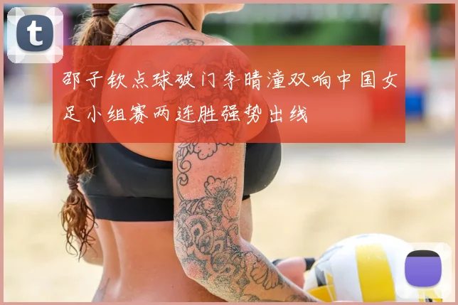邵子钦点球破门李晴潼双响中国女足小组赛两连胜强势出线