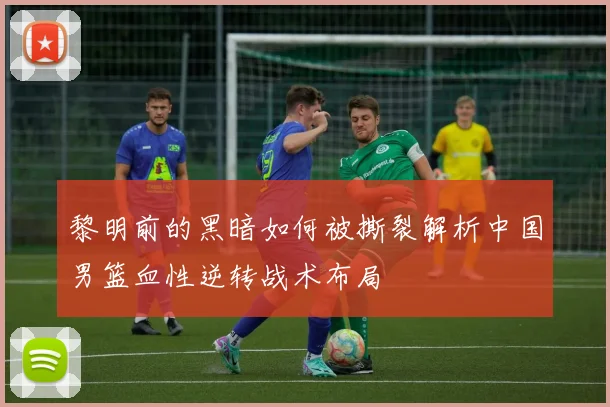 黎明前的黑暗如何被撕裂解析中国男篮血性逆转战术布局