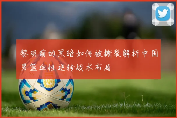 黎明前的黑暗如何被撕裂解析中国男篮血性逆转战术布局