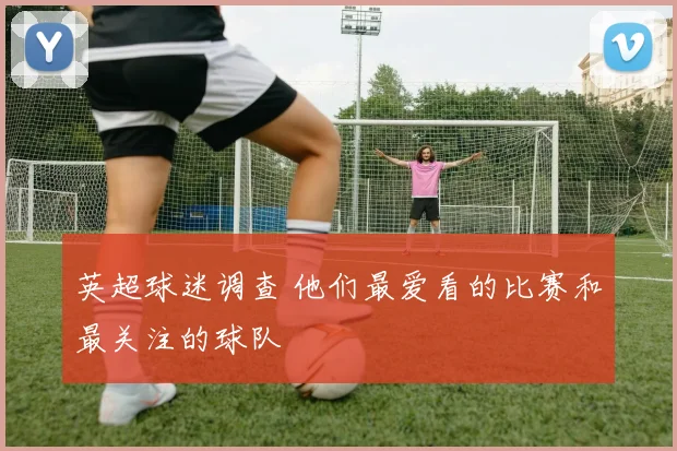 英超球迷调查 他们最爱看的比赛和最关注的球队